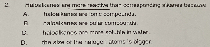 Haloalkanes are more reactive than corresponding alkanes because
A. haloalkanes are ionic compounds.
B.£ haloalkanes are polar compounds.
C. haloalkanes are more soluble in water.
D. the size of the halogen atoms is bigger.