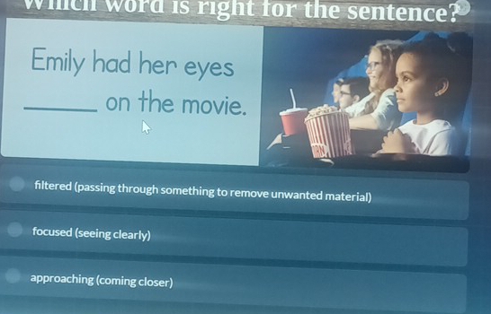 Which word is right for the sentence?
Emily had her eyes
_on the movie.
filtered (passing through something to remove unwanted material)
focused (seeing clearly)
approaching (coming closer)