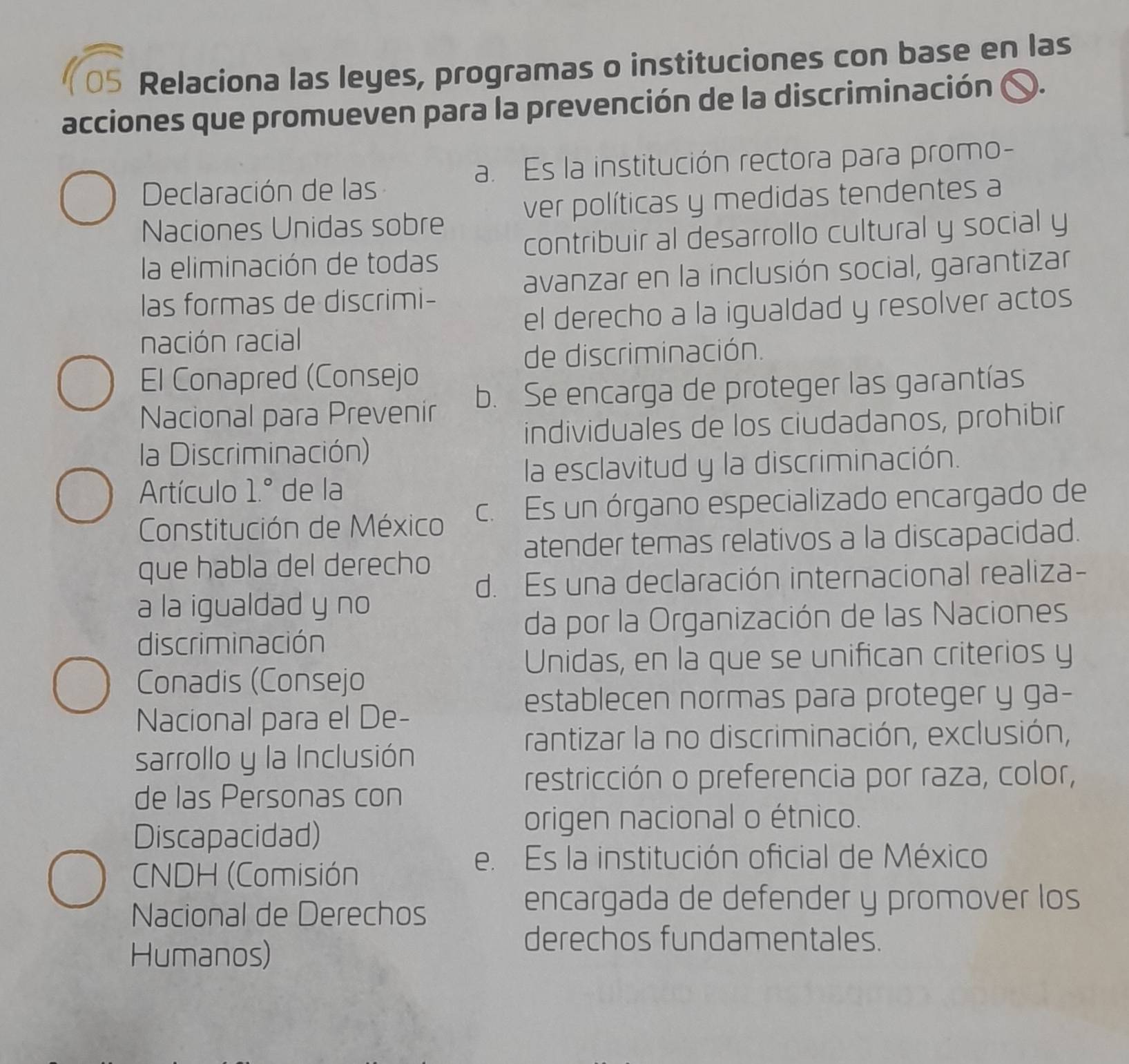 Relaciona las leyes, programas o instituciones con base en las
acciones que promueven para la prevención de la discriminación 〇.
a. Es la institución rectora para promo-
Declaración de las
Naciones Unidas sobre ver políticas y medidas tendentes a
contribuir al desarrollo cultural y social y
la eliminación de todas
avanzar en la inclusión social, garantizar
las formas de discrimi-
el derecho a la igualdad y resolver actos
nación racial
de discriminación.
El Conapred (Consejo
Nacional para Prevenir b. Se encarga de proteger las garantías
individuales de los ciudadanos, prohibir
la Discriminación)
la esclavitud y la discriminación.
Artículo 1.^circ  de la
Constitución de México c. Es un órgano especializado encargado de
atender temas relativos a la discapacidad.
que habla del derecho
d. Es una declaración internacional realiza-
a la igualdad y no
da por la Organización de las Naciones
discriminación
Unidas, en la que se unifican criterios y
Conadis (Consejo
establecen normas para proteger y ga-
Nacional para el De-
rantizar la no discriminación, exclusión,
sarrollo y la Inclusión
restricción o preferencia por raza, color,
de las Personas con
Discapacidad)
origen nacional o étnico.
CNDH (Comisión
e. Es la institución oficial de México
Nacional de Derechos
encargada de defender y promover los
Humanos)
derechos fundamentales.