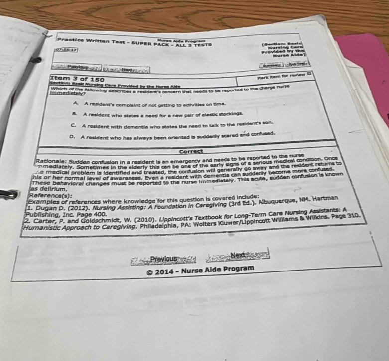 Practice Written Test - SUPER PACK - ALL 3 TESTS Hurss Alda Program
Bection: Baeir
P+55=3.1
provided by the Nursing Cars
=urse Alde]
Gymmen ' ciné tegt 
Pye bà a m Na 
Item 3 of 150
Mark Item for review B
ection: Rask Nursing Care Provided by the Nurse Alde
immediately mnich of the following describes a resident's concern that needs to be reported to the charge nurse
A. A resident's complaint of not getting to activities on time.
B. A resident who states a need for a new pair of elastic stockings.
C. A resident with dementia who states the need to talk to the resident's son.
D. A resident who has always been oriented is suddenly scared and confused.
Correct
Rationale: Sudden confusion in a resident is an emergency and needs to be reported to the nurse
mmediately. Sometimes in the elderly this can be one of the early signs of a serious medical condition. Once
he medical problem is identified and treated, the confusion will generally go away and the resident returns to
his or her normal level of awareness. Even a resident with dementia can suddenly become more confused
as delirium. These behavioral changes must be reported to the nurse immediately. This acute, sudden confusion is known
Reference(s):
Examples of references where knowledge for this question is covered include:
1. Dugan D. (2012). Nursing Assisting: A Foundation in Caregiving (3rd Ed.). Albuquerque, NM. Hartman
Publishing, Inc. Page 400.
2. Carter, P. and Goldschmidt, W. (2010). Lippincott's Textbook for Long-Term Care Nursing Assistants: A
Humanistic Approach to Caregiving. Philadelphia, PA: Wolters Kluwer/Lippincott Williams & Wilkins. Page 310.
Previous Nex Po 
a 2014 - Nurse Aide Program