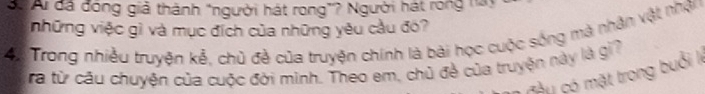 S: Ai đã đóng giả thành "người hát rong”? Người hát rong này 
những việc gì và mục đích của những yêu cầu đó? 
4: Trong nhiều truyện kể, chủ đề của truyện chính là bài học cuộc sống mà nhận vật nhận 
ra từ câu chuyện của cuộc đời minh. Theo em, chủ đề của truyện này là gi? 
* mâ u có mặt trong buổi lý