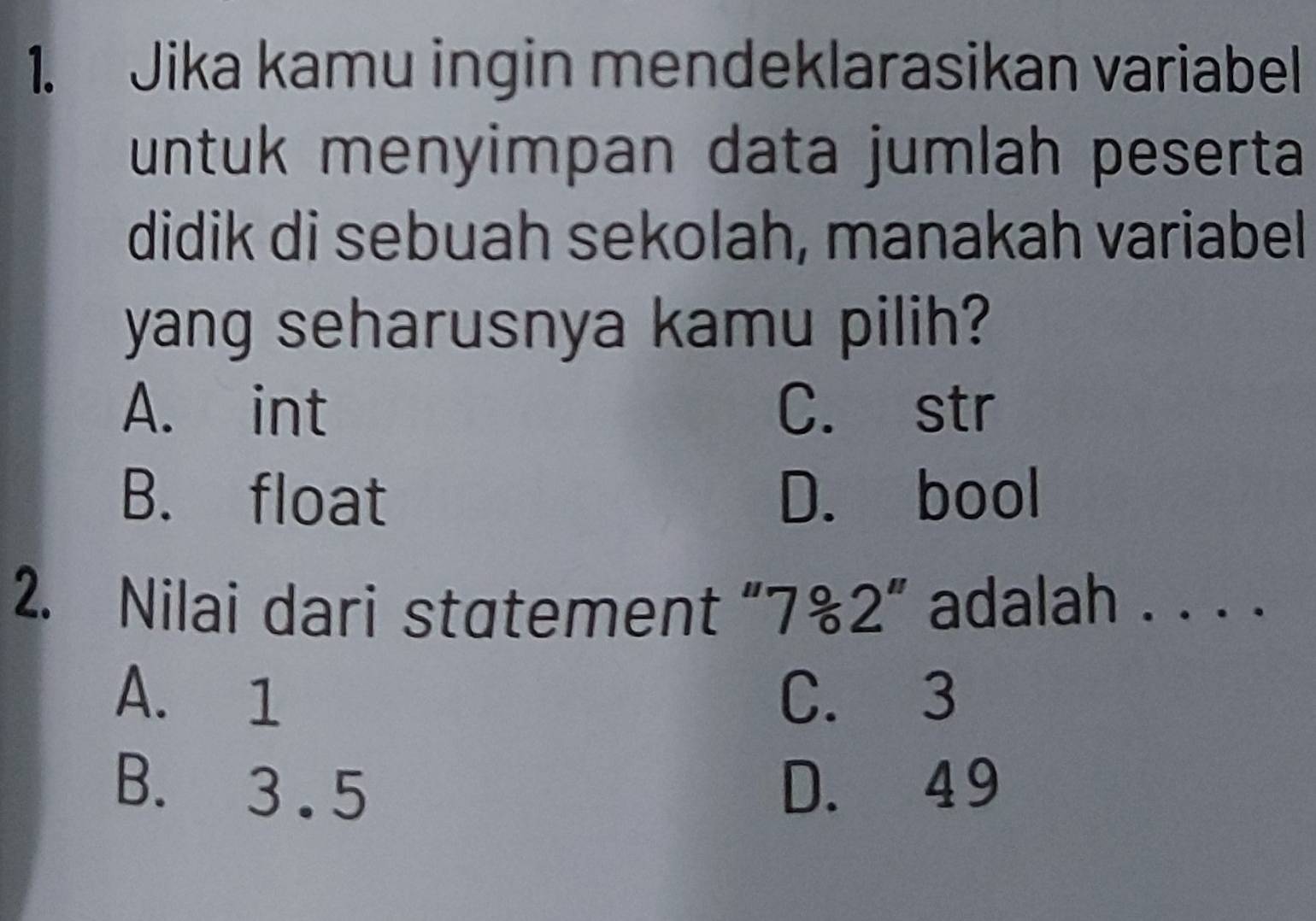 Jika kamu ingin mendeklarasikan variabel
untuk menyimpan data jumlah peserta
didik di sebuah sekolah, manakah variabel
yang seharusnya kamu pilih?
A. int C. str
B. float D. bool
2. Nilai dari statement “ 7%2 ” adalah . . . .
A. 1 C. 3
B. 3 .5 D. 49