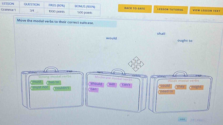 BACK TO GATE LESSON TUTORIAL VIEW LESSON TEXT
Move the modal verbs to their correct suitcase.
shall
would ought to
Strong modal verbs Moderate modal verbs
Weak modal verbs
must has to should will can't
could
must not couldn't can Cmay might
need to
HINT A