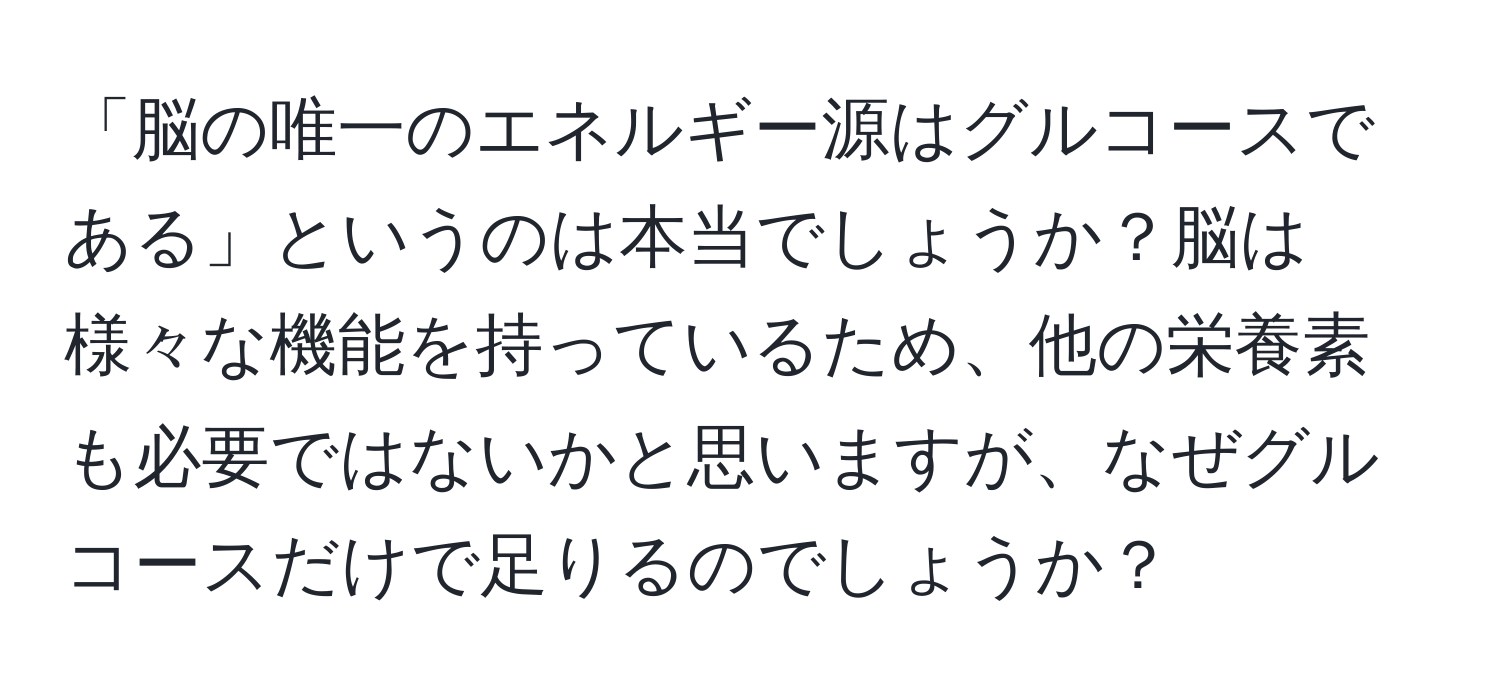 「脳の唯一のエネルギー源はグルコースである」というのは本当でしょうか？脳は様々な機能を持っているため、他の栄養素も必要ではないかと思いますが、なぜグルコースだけで足りるのでしょうか？