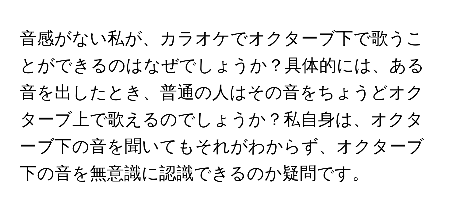 音感がない私が、カラオケでオクターブ下で歌うことができるのはなぜでしょうか？具体的には、ある音を出したとき、普通の人はその音をちょうどオクターブ上で歌えるのでしょうか？私自身は、オクターブ下の音を聞いてもそれがわからず、オクターブ下の音を無意識に認識できるのか疑問です。