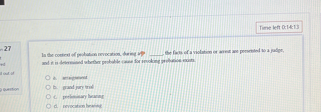 Time left 0:14:13 
n 27
In the context of probation revocation, during a _, the facts of a violation or arrest are presented to a judge,
ed and it is determined whether probable cause for revoking probation exists.
d out of
a. arraignment
g question b. grand jury trial
C. preliminary hearing
d. revocation hearing