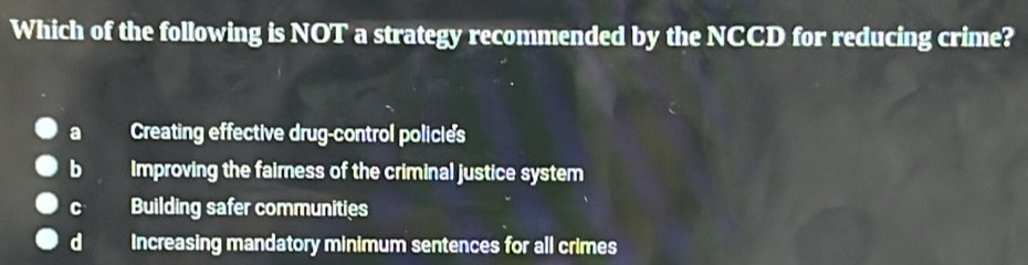 Which of the following is NOT a strategy recommended by the NCCD for reducing crime?
a Creating effective drug-control policies
bì Improving the faimess of the criminal justice system
C Building safer communities
d Increasing mandatory minimum sentences for all crimes