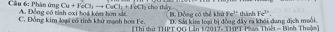 Phản ứng Cu+FeCl_3to CuCl_2+FeCl_2 cho thấy
A. Đồng có tính oxi hoá kém hơn sắt. B. Đồng có thể khử Fe^(3+) thành Fe^(2+).
C. Đồng kim loại có tính khử mạnh hơn Fe. D. Sắt kim loại bị đồng đầy ra khỏi dung dịch muối.
[Thi thử THPT QG Lần 1/2017- THPT Phan Thiết - Bình Thuận]