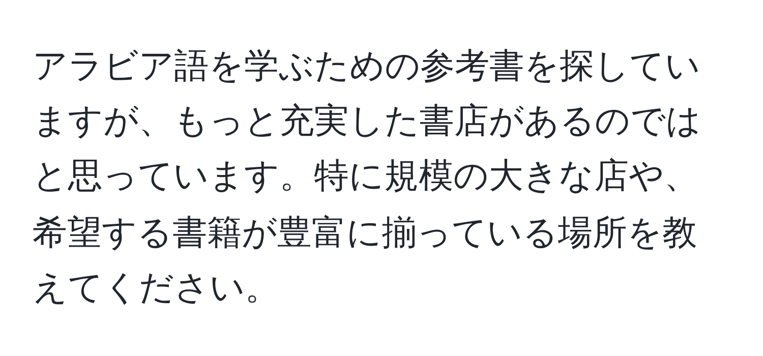 アラビア語を学ぶための参考書を探していますが、もっと充実した書店があるのではと思っています。特に規模の大きな店や、希望する書籍が豊富に揃っている場所を教えてください。