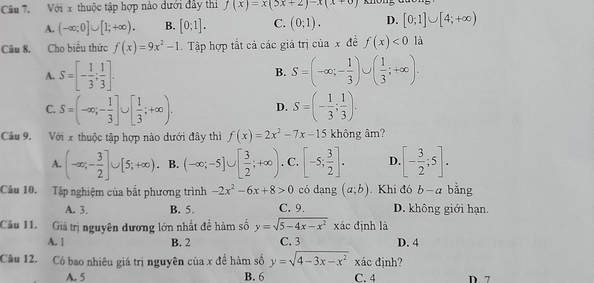 Với x thuộc tập hợp nào dưới đầy thi f(x)=x(5x+2)-x(x+0)
D.
A. (-∈fty ;0]∪ [1;+∈fty ). B. [0;1]. C. (0;1). [0;1]∪ [4;+∈fty )
Câu 8. Cho biều thức f(x)=9x^2-1. Tập hợp tất cả các giá trị của x đề f(x)<0</tex> là
A. S=[- 1/3 ; 1/3 ].
B. S=(-∈fty ;- 1/3 )∪ ( 1/3 ;+∈fty ).
C. S=(-∈fty ;- 1/3 ]∪ [ 1/3 ;+∈fty ). S=(- 1/3 ; 1/3 ).
D.
Câu 9. Với x thuộc tập hợp nào dưới đây thì f(x)=2x^2-7x-15 không âm?
A. (-∈fty ;- 3/2 ]∪ [5;+∈fty ). B. (-∈fty ;-5]∪ [ 3/2 ;+∈fty ). C. [-5; 3/2 ]. D. [- 3/2 ;5].
Cầu 10. Tập nghiệm của bất phương trình -2x^2-6x+8>0 có dạng (a;b). Khi đó b-a bǎng
A. 3. B. 5. C. 9. D. không giới hạn.
Cầu 11.   Giá trị nguyên dương lớn nhất đề hàm số y=sqrt(5-4x-x^2) xác định là
A. 1 B. 2 C. 3 D. 4
Câu 12. Có bao nhiêu giá trị nguyên của x đề hàm số y=sqrt(4-3x-x^2) xác định?
A. 5 B. 6 C. 4 D 7