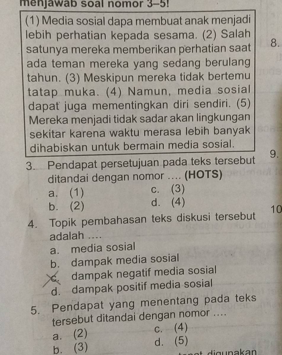 menjawab soal nomor 3-5!
(1) Media sosial dapa membuat anak menjadi
lebih perhatian kepada sesama. (2) Salah
satunya mereka memberikan perhatian saat 8.
ada teman mereka yang sedang berulang 
tahun. (3) Meskipun mereka tidak bertemu
tatap muka. (4) Namun, media sosial
dapat juga mementingkan diri sendiri. (5)
Mereka menjadi tidak sadar akan lingkungan
sekitar karena waktu merasa lebih banyak
dihabiskan untuk bermain media sosial.
3. Pendapat persetujuan pada teks tersebut 9.
ditandai dengan nomor .... (HOTS)
a. (1) c. (3)
d. (4)
b. (2) 10
4. Topik pembahasan teks diskusi tersebut
adalah ....
a. media sosial
b. dampak media sosial
c. dampak negatif media sosial
d. dampak positif media sosial
5. Pendapat yang menentang pada teks
tersebut ditandai dengan nomor ....
a. (2) c. (4)
b. (3)
d. (5)