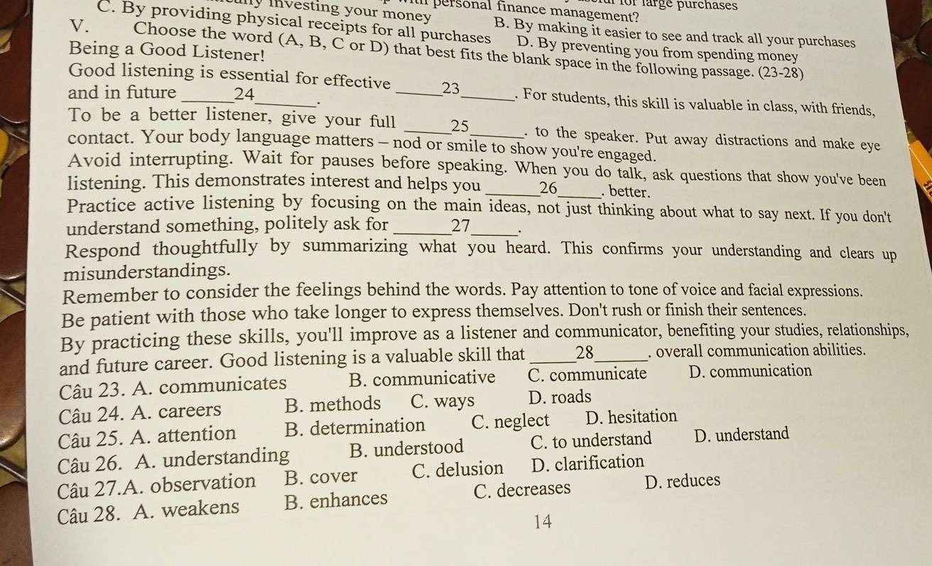 for lärgé purchases
l personal finance management?
y investing your money . B. By making it easier to see and track all your purchases
C. By providing physical receipts for all purchases D. By preventing you from spending money
V. Choose the word (A, B, C or D) that best fits the blank space in the following passage. (23-28)
Being a Good Listener!
Good listening is essential for effective _23_ . For students, this skill is valuable in class, with friends,
and in future _24_ .
To be a better listener, give your full _25 . to the speaker. Put away distractions and make eye
contact. Your body language matters - nod or smile to show you're engaged.
Avoid interrupting. Wait for pauses before speaking. When you do talk, ask questions that show you've been
listening. This demonstrates interest and helps you _26_ . better.
Practice active listening by focusing on the main ideas, not just thinking about what to say next. If you don't
understand something, politely ask for _27_
Respond thoughtfully by summarizing what you heard. This confirms your understanding and clears up
misunderstandings.
Remember to consider the feelings behind the words. Pay attention to tone of voice and facial expressions.
Be patient with those who take longer to express themselves. Don't rush or finish their sentences.
By practicing these skills, you'll improve as a listener and communicator, benefiting your studies, relationships,
and future career. Good listening is a valuable skill that _28_ . overall communication abilities.
Câu 23. A. communicates B. communicative C. communicate D. communication
Câu 24. A. careers B. methods C. ways D. roads
Câu 25. A. attention B. determination C. neglect D. hesitation
Câu 26. A. understanding B. understood C. to understand D. understand
Câu 27.A. observation B. cover C. delusion D. clarification
Câu 28. A. weakens B. enhances C. decreases D. reduces
14