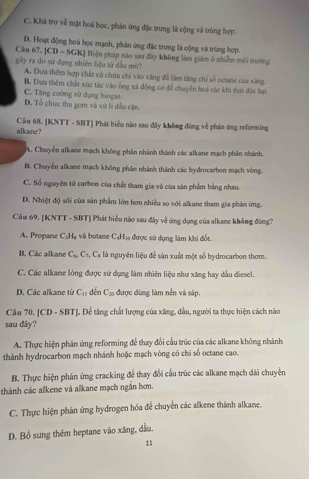 C. Khá trơ về mặt hoá học, phân ứng đặc trưng là cộng và trùng hợp.
D. Hoạt động hoá học mạnh, phân ứng đặc trưng là cộng và trùng hợp.
Câu 67. [CD - SGK] Biện pháp nào sau đây không làm giảm ô nhiễm môi trưởng
gây ra do sứ dụng nhiên liệu tứ dầu mò?
A. Dưa thêm hợp chất có chứa chì vào xãng để làm tăng chi số octane của xãng.
B. Dưa thêm chất xúc tác vào ống xá động cơ để chuyển hoá các khí thái độc hại.
C. Tầng cường sữ dụng bìogas.
D. Tổ chức thu gom và xứ lí dầu cặn.
Câu 68. |KNTT - SBT| Phát biểu nào sau dây không đúng về phán ứng reforming
alkane?
A. Chuyển alkane mạch không phân nhánh thành các alkane mạch phân nhánh.
B. Chuyển alkane mạch không phân nhánh thành các hydrocarbon mạch vòng.
C. Số nguyên tử carbon của chất tham gia và của sản phẩm bằng nhau.
D. Nhiệt độ sôi của sản phẩm lớn hơn nhiều so với alkane tham gia phản ứng.
Cầu 69. [KNTT - SBT| Phát biểu nào sau đây về ứng dụng của alkane không đúng?
A. Propane C_3H_8 và butane C_4H_10 được sử dụng làm khí đốt.
B. Các alkane C_6,C_7,C_8 là nguyên liệu để sản xuất một số hydrocarbon thơm.
C. Các alkane lỏng được sử dụng làm nhiên liệu như xăng hay dầu diesel.
D. Các alkane từ C_11 đến C_20 được dùng làm nến và sáp.
Câu 70. [CD - SBT]. Để tăng chất lượng của xăng, dầu, người ta thực hiện cách nào
sau đây?
A. Thực hiện phản ứng reforming để thay đổi cấu trúc của các alkane không nhánh
thành hydrocarbon mạch nhánh hoặc mạch vòng có chi số octane cao.
B. Thực hiện phản ứng cracking để thay đổi cấu trúc các alkane mạch dài chuyển
thành các alkene và alkane mạch ngắn hơn.
C. Thực hiện phản ứng hydrogen hóa để chuyển các alkene thành alkane.
D. Bổ sung thêm heptane vào xăng, dầu.
11