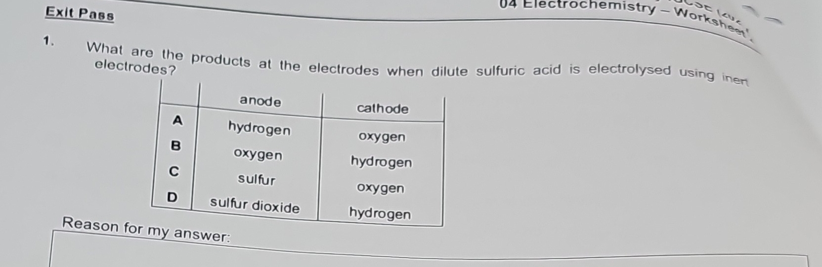 Exit Pass 
U4 Electrochemistry - Worksheet' 
1. 
What are the products at the electrodes when dilute sulfuric acid is electrolysed using inert 
electrodes? 
Reason fanswer: