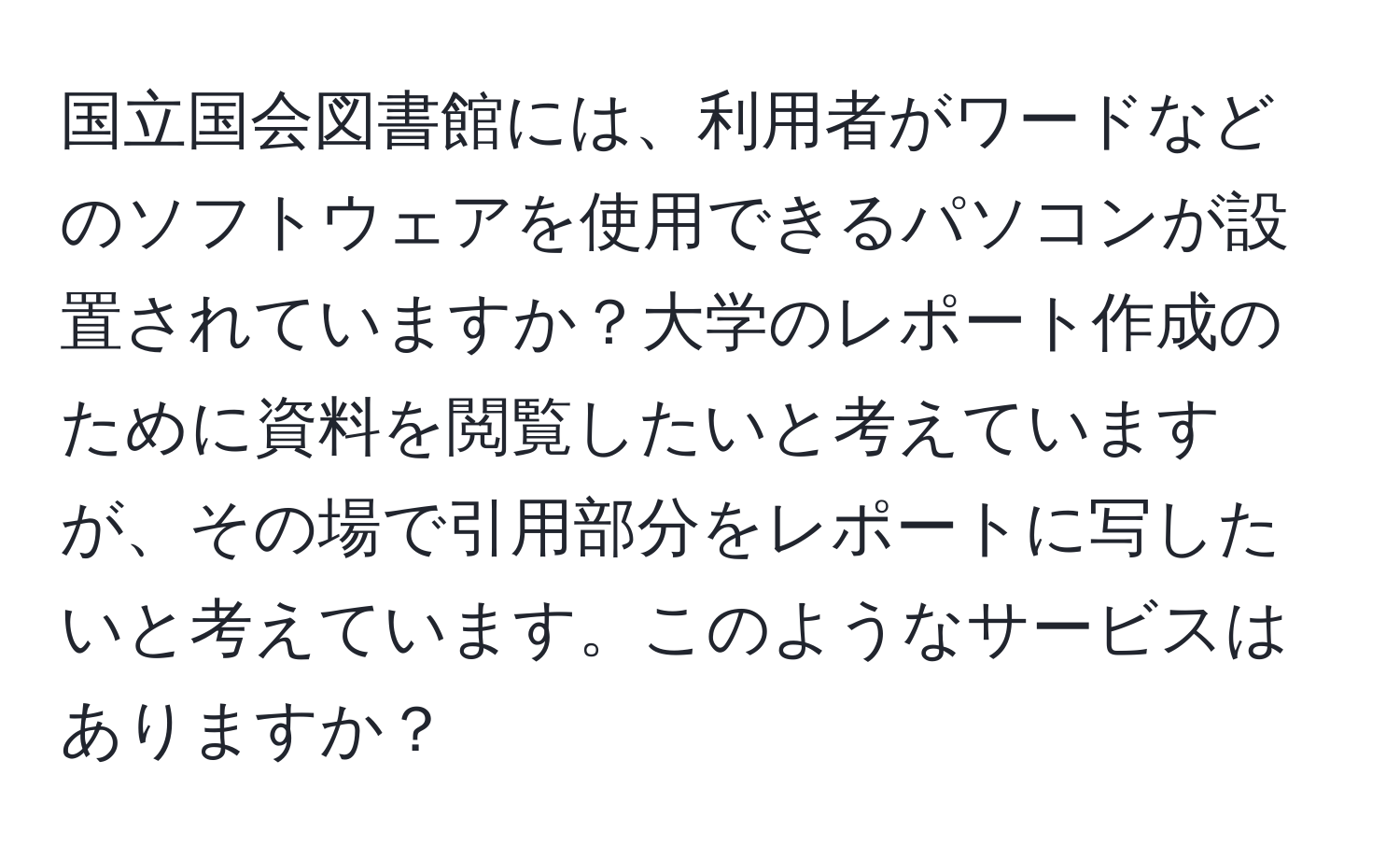 国立国会図書館には、利用者がワードなどのソフトウェアを使用できるパソコンが設置されていますか？大学のレポート作成のために資料を閲覧したいと考えていますが、その場で引用部分をレポートに写したいと考えています。このようなサービスはありますか？