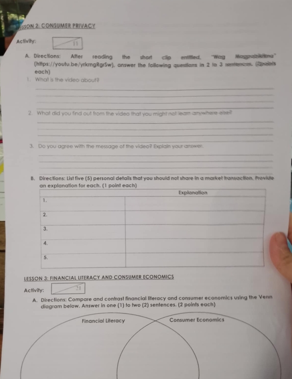 SSON 2: CONSUMER PRIVACY 
Activity: _  11 
A. Directions: After reading the short clip entitled. ''Wag Wag aktna' 
(https://youtu.be/yrkrngRgrSw), answer the failowing questions in 2 to 3 sunencs. (onts 
each) 
1. What is the video about? 
_ 
_ 
_ 
_ 
2. What did you find out from the video that you might not learn arrywhere ese? 
_ 
_ 
_ 
_ 
3. Do you agree with the message of the video? Explain your answer. 
_ 
_ 
_ 
_ 
B. Directions: List five (5) personal details that you should not share in a market transaction. Provide 
LESSON 3: FINANCIAL LITERACY AND CONSUMER ECONOMICS 
Activity: 21 
A. Directions: Compare and contrast financial literacy and consumer economics using the Venn 
diagram below. Answer in one (1) to two (2) sentences. (2 points each)