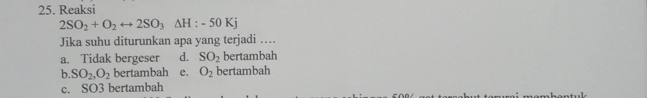 Reaksi
2SO_2+O_2rightarrow 2SO_3△ H:-50Kj
Jika suhu diturunkan apa yang terjadi ….
a. Tidak bergeser d. SO_2 bertambah
b. SO_2, O_2 bertambah e. O_2 bertambah
c. SO3 bertambah