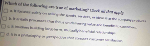 Which of the following are true of marketing? Check all that apply.
a. It focuses solely on selling the goods, services, or ideas that the company produces.
b. It entails processes that focus on delivering value and benefits to customers.
c. It involves building long-term, mutually beneficial relationships.
d. It is a philosophy or perspective that stresses customer satisfaction.