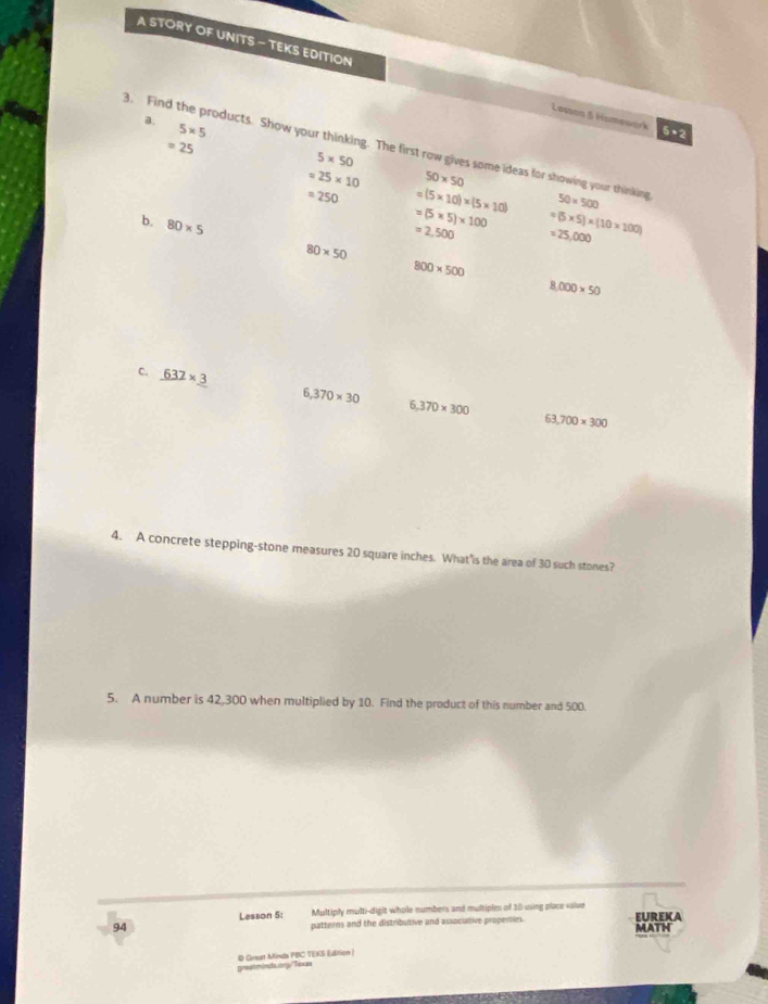 A STORY OF UNITS - TEKS EDITION Losson 5 Homework 5+2 
a.
5* 5
=25
3. Find the products. Show your thinking. The first row gives some ideas for showing your thinking 50* 500
5* 50
=25* 10 50* 50
=250 =(5* 10)* (5* 10)
=(5* 5)* 100
=2,500 =(5* 5)* (10* 100)
b. 80* 5 80* 50
=25,000
800* 500
8,000* 50
C. _ 632* _ 3
6,370* 30 6,370* 300
63 700* 300
4. A concrete stepping-stone measures 20 square inches. What'is the area of 30 such stones? 
5. A number is 42,300 when multiplied by 10. Find the product of this number and 500. 
Multiply multi-digit whole numbers and multiples of 10 using place value 
94 Lesson 5: patterns and the distributive and associative properties. EUREKA 
Q Grset Minda PBC TEKS Editicn | 
greetminds.org/Texas