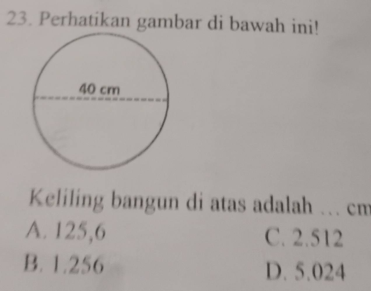 Perhatikan gambar di bawah ini!
Keliling bangun di atas adalah ... cm
A. 125,6 C. 2.512
B. 1.256
D. 5.024