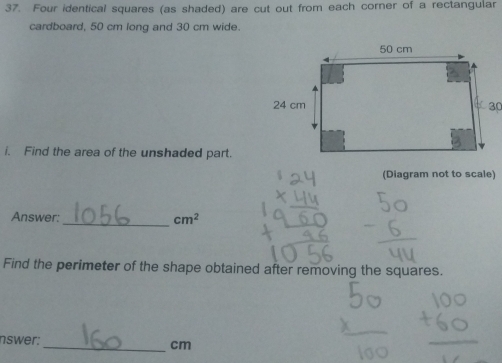 Four identical squares (as shaded) are cut out from each corner of a rectangular 
cardboard, 50 cm long and 30 cm wide. 
i. Find the area of the unshaded part. 
(Diagram not to scale) 
Answer:_ cm^2
Find the perimeter of the shape obtained after removing the squares. 
nswer: _ cm