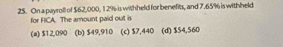 On a payroll of $62,000, 1 2% is withheld for benefits, and 7.65% is withheld
for FICA. The amount paid out is
(a) $12,090 (b) $49,910 (c) $7,440 (d) $54,560