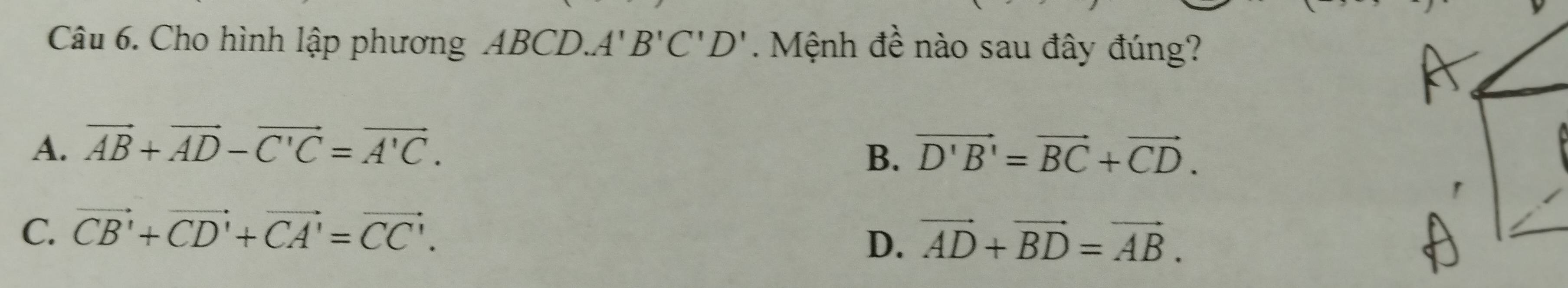 Cho hình lập phương ABCD. A'B'C'D'. Mệnh đề nào sau đây đúng?
A. vector AB+vector AD-vector C'C=vector A'C.
B. vector D'B'=vector BC+vector CD.
C. vector CB'+vector CD'+vector CA'=vector CC'.
D. vector AD+vector BD=vector AB.