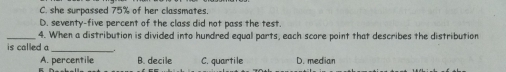 she surpassed 75% of her classmates.
D. seventy-five percent of the class did not pass the test.
4. When a distribution is divided into hundred equal parts, each score point that describes the distribution
is called a .
A. percentile B. decile C. quartile D. median