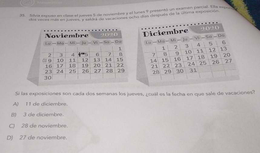 Matom
35. Silvia expuso en clase el jueves 5 de noviembre y el lunes 9 presentó un examen parcial. Ella expon
dos veces más en jueves, y saldrá de vacaciones ocho dias después de la última exposición.
Noviembre 2020
Lu — Ma— Mi Ju - Vi - Sa - Do
1
2 3 4 5 6 7 8
9 10 11 12 13 14 15
16 17 18 19 20 21 22
23 24 25 26 27 28 29
30
Si las exposiciones son cada dos semanas los jueves, ¿cuál es la fecha en que sale de vacaciones?
A) 11 de diciembre.
B) 3 de diciembre.
C) 28 de noviembre.
D) 27 de noviembre.