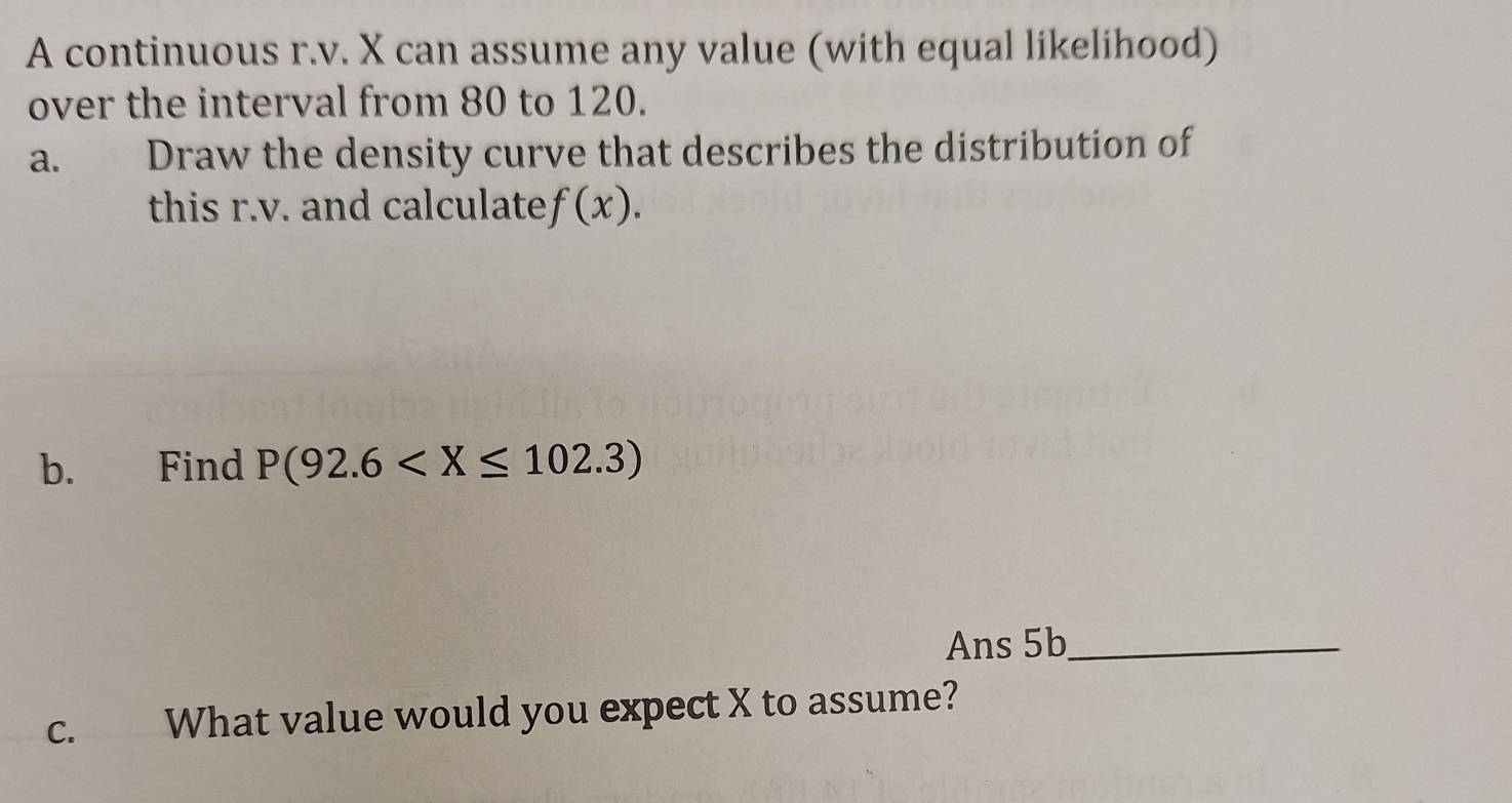 A continuous r.v. X can assume any value (with equal likelihood) 
over the interval from 80 to 120. 
a. Draw the density curve that describes the distribution of 
this r.v. and calculate f(x). 
b. Find P(92.6
Ans 5b_ 
C. What value would you expect X to assume?