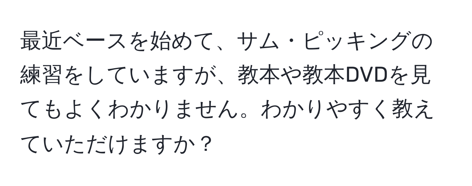 最近ベースを始めて、サム・ピッキングの練習をしていますが、教本や教本DVDを見てもよくわかりません。わかりやすく教えていただけますか？