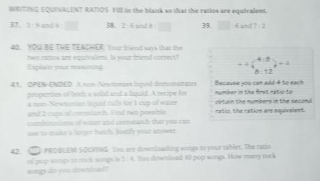 WRITING EQUIVALENT RATIOS Fill in the blank so that the ratios are equivalent. 
37. 3:3 and 6 : □ 38. 2:6 and 8:□ 39. □ :6 and 7:2
4Q. YOU BE THE TEACHER Your friend says that the 
two ratios are equivalent. Is your friend correct? +4beginpmatrix 4:6 8:12endpmatrix +4
Explain your reasoning 
41, OPEN-ENDED A mon-Neunomían liquid demonstrates Because vou can add 4 to each 
peoperties of both a solid and a liquid. A recipe for nymber in the first ratio to 
a nom-Newtumian liquid callls for 1 cup of water obtain the numbers in the second . 
and 2 cups of comnstarch. Find two possible ratio, the ratios are equivalent. 
combimitions of water and comstarch that you can 
use to make a larger batch. Justify your answer 
42. C PROBLEM SOLIING You are downloading songs to your tablet. The ratio 
ol pap songs to mck songs is 5:4. You download 40 pop songs. How many rock 
songs do you downlcad?