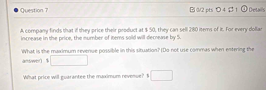 つ 4 ⇄ 1 ⓘ Details 
A company finds that if they price their product at $ 50, they can sell 280 items of it. For every dollar
increase in the price, the number of items sold will decrease by 5. 
What is the maximum revenue possible in this situation? (Do not use commas when entering the 
answer) $ □
What price will guarantee the maximum revenue? $□