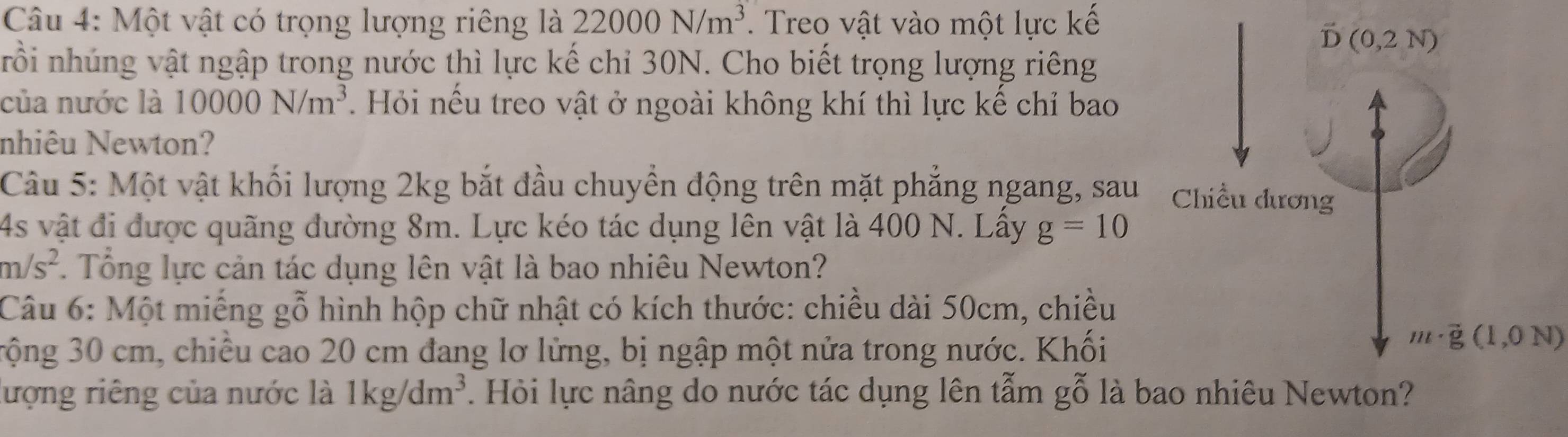 Một vật có trọng lượng riêng là 22000N/m^3. Treo vật vào một lực kế
rồi nhúng vật ngập trong nước thì lực kế chỉ 30N. Cho biết trọng lượng riêng
của nước là 10000N/m^3.  Hỏi nếu treo vật ở ngoài không khí thì lực kể chỉ bao
nhiêu Newton?
Câu 5: Một vật khối lượng 2kg bắt đầu chuyền động trên mặt phẳng ngang, sau
4s vật đi được quãng đường 8m. Lực kéo tác dụng lên vật là 400 N. Lầy g=10
m/s^2. Tổng lực cản tác dụng lên vật là bao nhiêu Newton?
Câu 6: Một miếng gỗ hình hộp chữ nhật có kích thước: chiều dài 50cm, chiều
rộng 30 cm, chiều cao 20 cm đang lơ lửng, bị ngập một nửa trong nước. Khối
m· vector g(1,0N)
lượng riêng của nước là 1kg/dm^3. Hỏi lực nâng do nước tác dụng lên tẫm gỗ là b