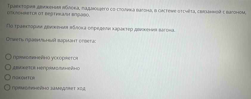 Траектория движения яблока, ладаюшего со столика вагона, в системе отсчёта, связанной с вагоном,
отклоняется от вертикали вправо.
По траектории движения яблока определи характер движения вагона.
Οтметь лравильный вариант ответа:
лрямолинейно ускоряется
движется непрямолинейно
NOKOИTCA
прямолинейно замедляет Χод