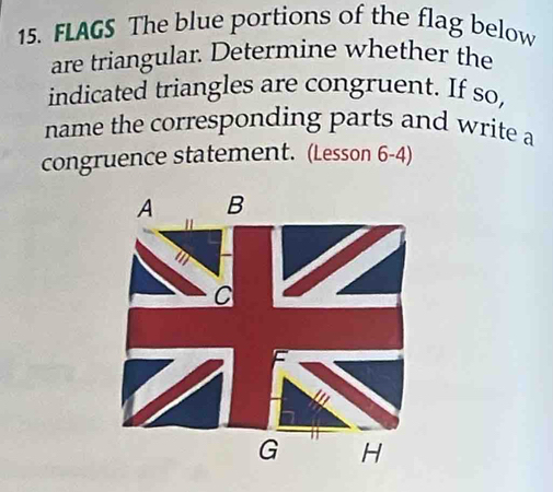 FLAGS The blue portions of the flag below 
are triangular. Determine whether the 
indicated triangles are congruent. If so, 
name the corresponding parts and write a 
congruence statement. (Lesson 6-4)
A B
C
G H