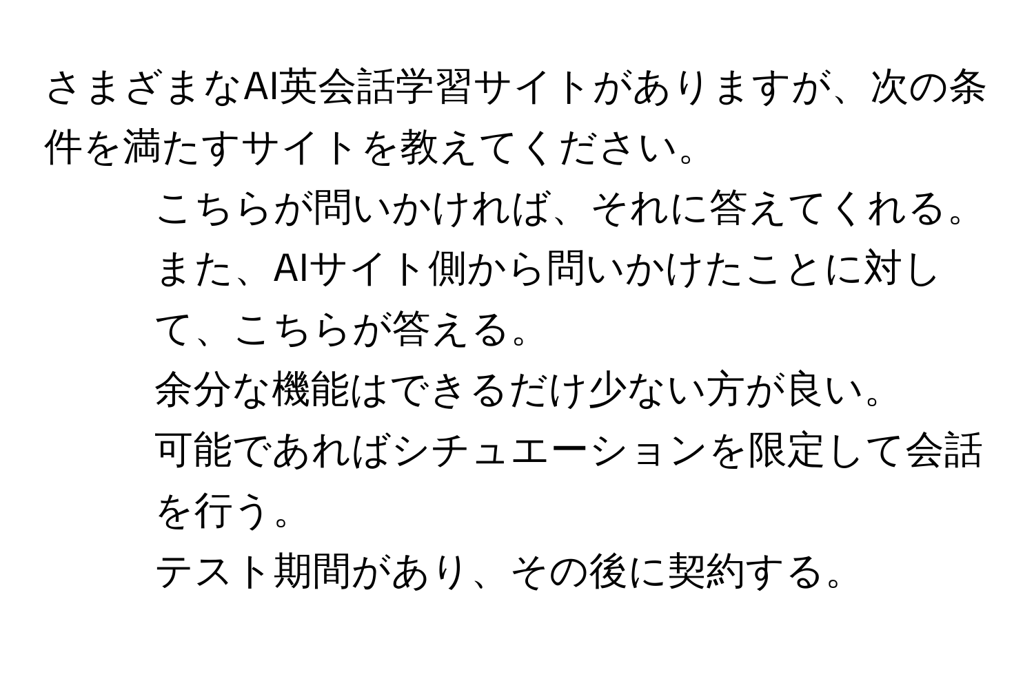 さまざまなAI英会話学習サイトがありますが、次の条件を満たすサイトを教えてください。  
1. こちらが問いかければ、それに答えてくれる。また、AIサイト側から問いかけたことに対して、こちらが答える。  
2. 余分な機能はできるだけ少ない方が良い。  
3. 可能であればシチュエーションを限定して会話を行う。  
4. テスト期間があり、その後に契約する。