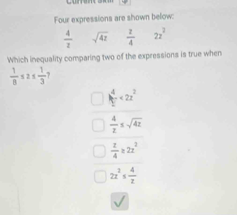 Four expressions are shown below:
 4/z  sqrt(4z)  z/4  2z^2
Which inequality comparing two of the expressions is true when
 1/8 ≤ 2≤  1/3 
beginarrayr 4 1endarray <2^(2^2)endarray 
 4/z ≤ sqrt(4z)
 z/4 ≥ 2z^2
2z^2≤  4/z 