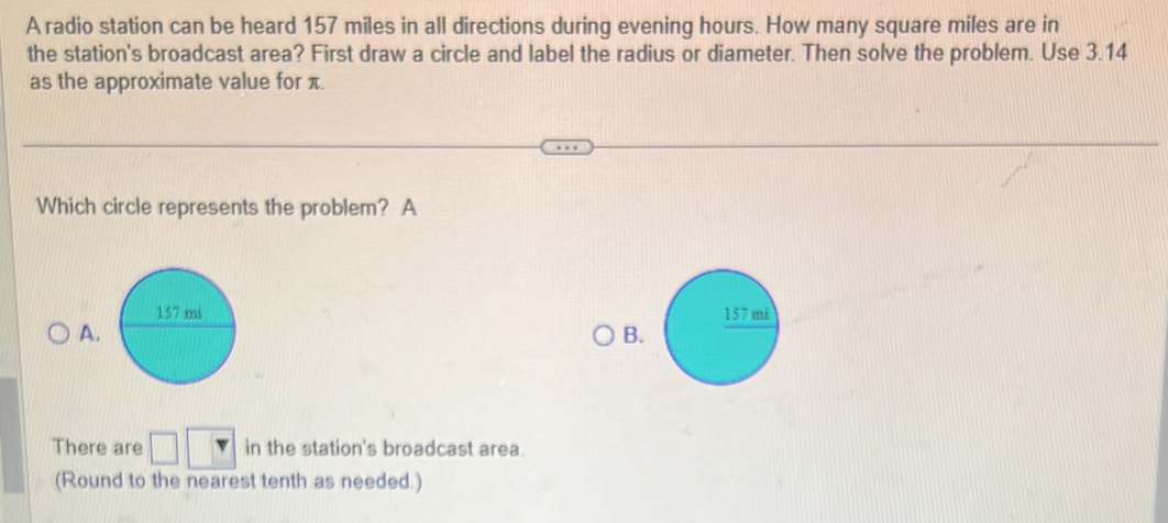 A radio station can be heard 157 miles in all directions during evening hours. How many square miles are in
the station's broadcast area? First draw a circle and label the radius or diameter. Then solve the problem. Use 3.14
as the approximate value for π.
Which circle represents the problem? A

A.
B
There are in the station's broadcast area.
(Round to the nearest tenth as needed.)