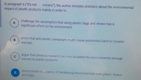 In paragraph 6 ("It's not . . . oceans"), the author includes statistics about the environmental
impact of plastic products mainly in order to
A challenge the assumption that using plastic bags and straws has a
significant effect on the environment.
prove that anti-plastic campaigns might cause unintended harm to oceanic
B animals.
C argue that previous research has miscalculated the environmental damage
caused by plastic products.
demonstrate the urgency of developing environmentally safe plastic straws
D and bags.