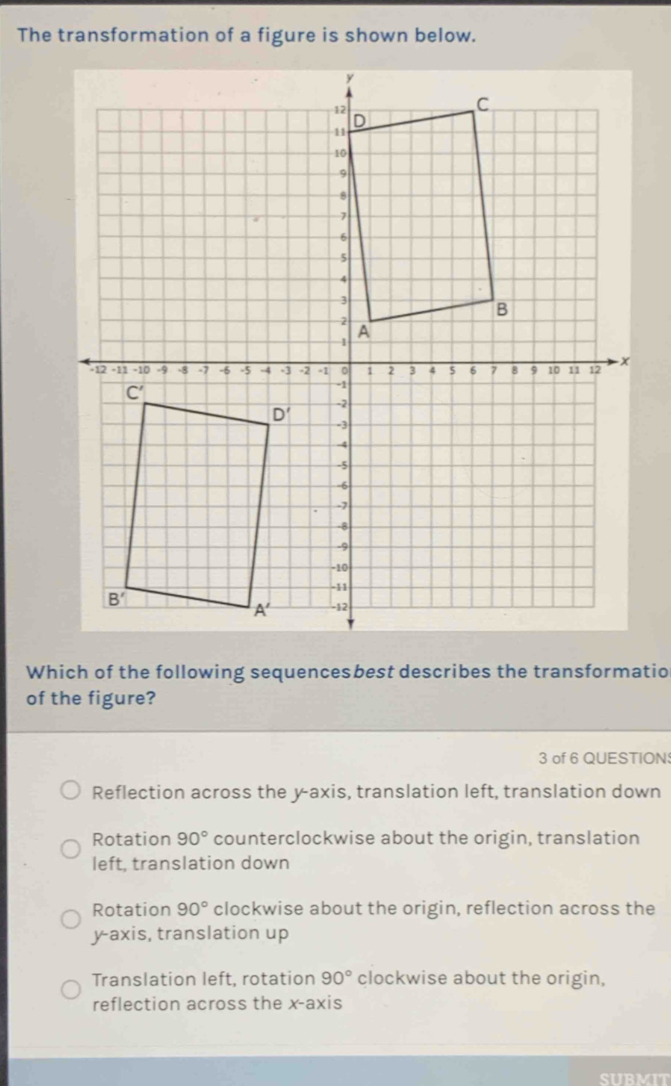 The transformation of a figure is shown below.
Which of the following sequencesbest describes the transformatio
of the figure?
3 of 6 QUESTION
Reflection across the y-axis, translation left, translation down
Rotation 90° counterclockwise about the origin, translation
left, translation down
Rotation 90° clockwise about the origin, reflection across the
y-axis, translation up
Translation left, rotation 90° clockwise about the origin,
reflection across the x-axis
SIIRMIT