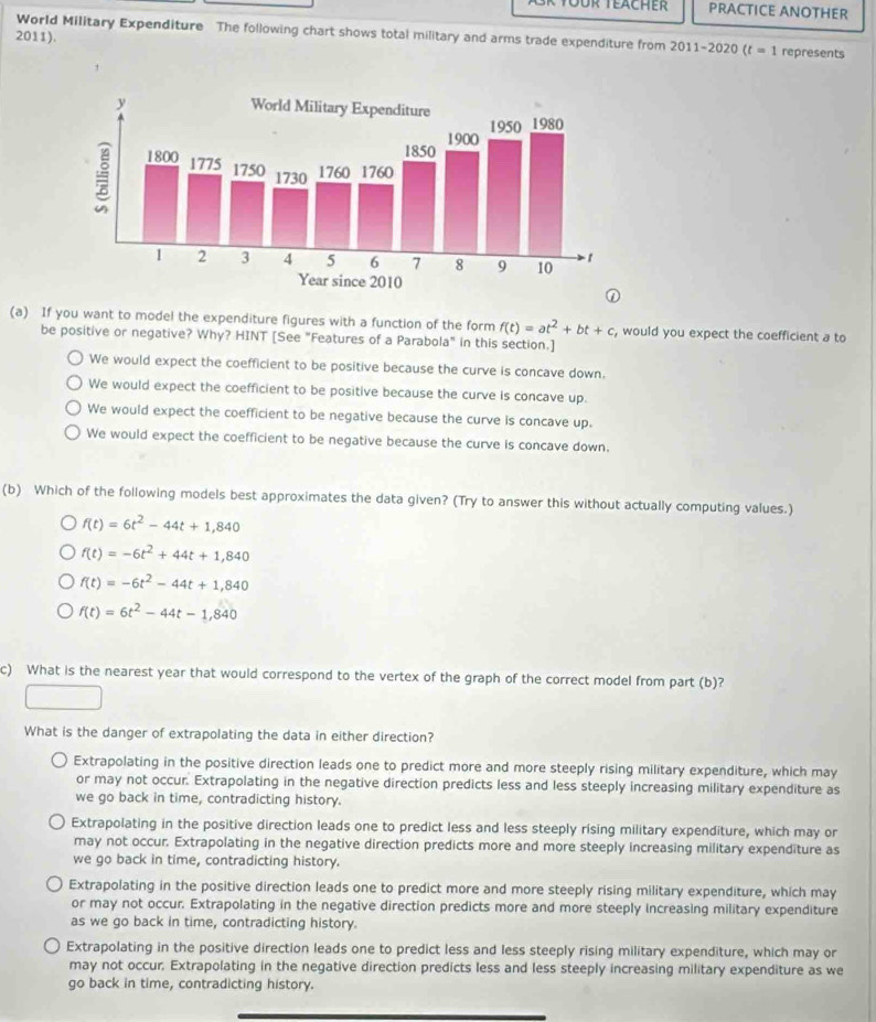 PRACTICE ANOTHER
World Military Expenditure The following chart shows total military and arms trade expenditure from 2011-2020 (t=1 represents
2011).
(a) If you want to model the expenditure figures with a function of the form f(t)=at^2+bt+c , would you expect the coefficient a to
be positive or negative? Why? HINT [See "Features of a Parabola" in this section.]
We would expect the coefficient to be positive because the curve is concave down.
We would expect the coefficient to be positive because the curve is concave up.
We would expect the coefficient to be negative because the curve is concave up.
We would expect the coefficient to be negative because the curve is concave down.
(b) Which of the following models best approximates the data given? (Try to answer this without actually computing values.)
f(t)=6t^2-44t+1,840
f(t)=-6t^2+44t+1,840
f(t)=-6t^2-44t+1,840
f(t)=6t^2-44t-1,840
c) What is the nearest year that would correspond to the vertex of the graph of the correct model from part (b)?
What is the danger of extrapolating the data in either direction?
Extrapolating in the positive direction leads one to predict more and more steeply rising military expenditure, which may
or may not occur. Extrapolating in the negative direction predicts less and less steeply increasing military expenditure as
we go back in time, contradicting history.
Extrapolating in the positive direction leads one to predict less and less steeply rising military expenditure, which may or
may not occur. Extrapolating in the negative direction predicts more and more steeply increasing military expenditure as
we go back in time, contradicting history.
Extrapolating in the positive direction leads one to predict more and more steeply rising military expenditure, which may
or may not occur. Extrapolating in the negative direction predicts more and more steeply increasing military expenditure
as we go back in time, contradicting history.
Extrapolating in the positive direction leads one to predict less and less steeply rising military expenditure, which may or
may not occur. Extrapolating in the negative direction predicts less and less steeply increasing military expenditure as we
go back in time, contradicting history.