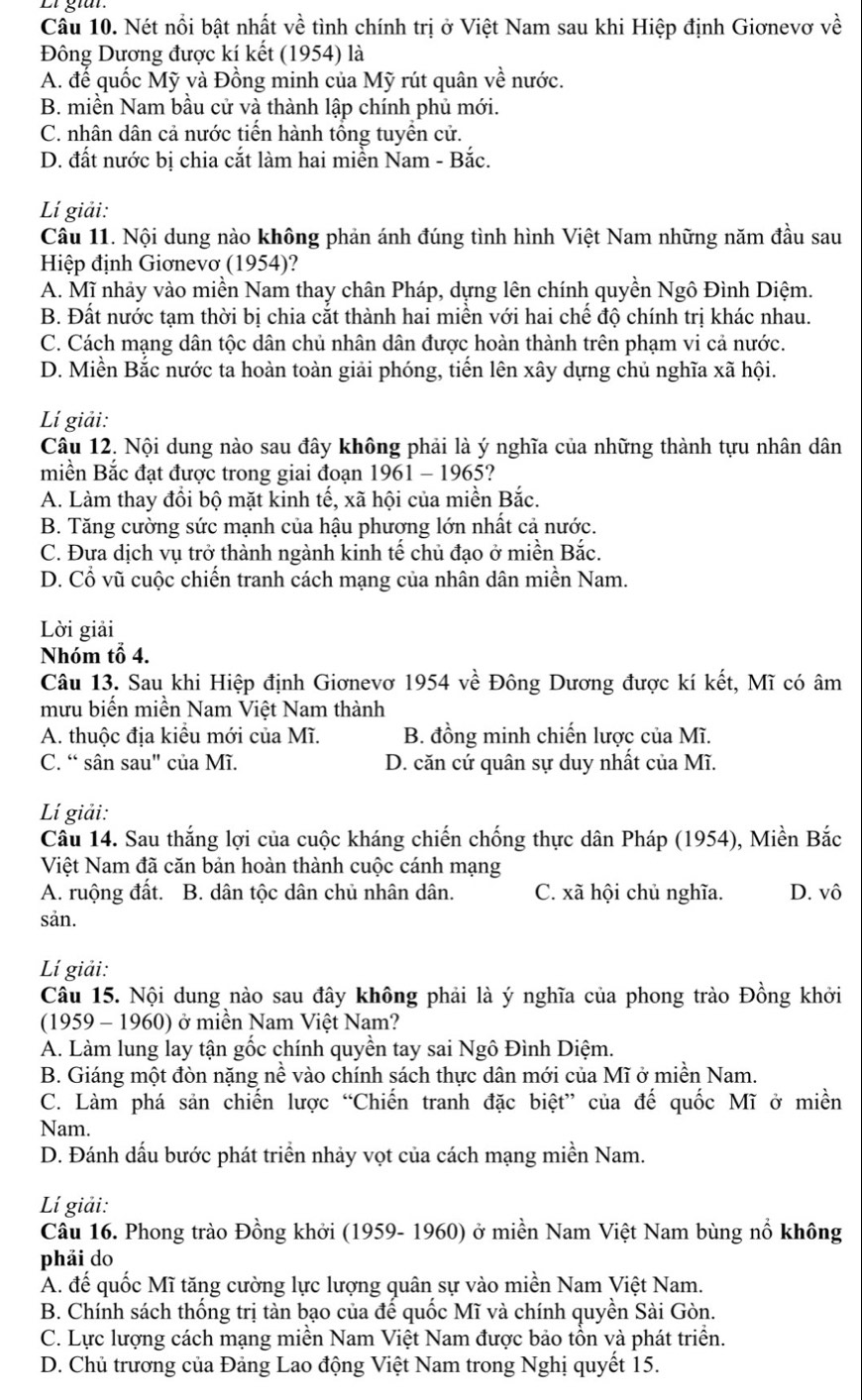 Nét nổi bật nhất về tình chính trị ở Việt Nam sau khi Hiệp định Giơnevơ về
Đông Dương được kí kết (1954) là
A. để quốc Mỹ và Đồng minh của Mỹ rút quân về nước.
B. miền Nam bầu cử và thành lập chính phủ mới.
C. nhân dân cả nước tiến hành tổng tuyển cử.
D. đất nước bị chia cắt làm hai miền Nam - Bắc.
Lí giải:
Câu 11. Nội dung nào không phản ánh đúng tình hình Việt Nam những năm đầu sau
Hiệp định Giơnevơ (1954)?
A. Mĩ nhảy vào miền Nam thay chân Pháp, dựng lên chính quyền Ngô Đình Diệm.
B. Đất nước tạm thời bị chia cắt thành hai miền với hai chế độ chính trị khác nhau.
C. Cách mạng dân tộc dân chủ nhân dân được hoàn thành trên phạm vi cả nước.
D. Miền Bắc nước ta hoàn toàn giải phóng, tiến lên xây dựng chủ nghĩa xã hội.
Lí giải:
Câu 12. Nội dung nào sau đây không phải là ý nghĩa của những thành tựu nhân dân
miền Bắc đạt được trong giai đoạn 1961 - 1965?
A. Làm thay đổi bộ mặt kinh tế, xã hội của miền Bắc.
B. Tăng cường sức mạnh của hậu phương lớn nhất cả nước.
C. Đưa dịch vụ trở thành ngành kinh tế chủ đạo ở miền Bắc.
D. Cổ vũ cuộc chiến tranh cách mạng của nhân dân miền Nam.
Lời giải
Nhóm tổ 4.
Câu 13. Sau khi Hiệp định Giơnevơ 1954 về Đông Dương được kí kết, Mĩ có âm
mưu biến miền Nam Việt Nam thành
A. thuộc địa kiểu mới của Mĩ. B. đồng minh chiến lược của Mĩ.
C. “ sân sau" của Mĩ. D. căn cứ quân sự duy nhất của Mĩ.
Lí giải:
Câu 14. Sau thắng lợi của cuộc kháng chiến chống thực dân Pháp (1954), Miền Bắc
Việt Nam đã căn bản hoàn thành cuộc cánh mạng
A. ruộng đất. B. dân tộc dân chủ nhân dân. C. xã hội chủ nghĩa. D. vô
sản.
Lí giải:
Câu 15. Nội dung nào sau đây không phải là ý nghĩa của phong trào Đồng khởi
(1959 - 1960) ở miền Nam Việt Nam?
A. Làm lung lay tận gốc chính quyền tay sai Ngô Đình Diệm.
B. Giáng một đòn nặng nề vào chính sách thực dân mới của Mĩ ở miền Nam.
C. Làm phá sản chiến lược “Chiến tranh đặc biệt” của đế quốc Mĩ ở miền
Nam
D. Đánh dấu bước phát triển nhảy vọt của cách mạng miền Nam.
Lí giải:
Câu 16. Phong trào Đồng khởi (1959- 1960) ở miền Nam Việt Nam bùng nổ không
phải do
A. đế quốc Mĩ tăng cường lực lượng quân sự vào miền Nam Việt Nam.
B. Chính sách thống trị tàn bạo của để quốc Mĩ và chính quyền Sài Gòn.
C. Lực lượng cách mạng miền Nam Việt Nam được bảo tồn và phát triển.
D. Chủ trương của Đảng Lao động Việt Nam trong Nghị quyết 15.