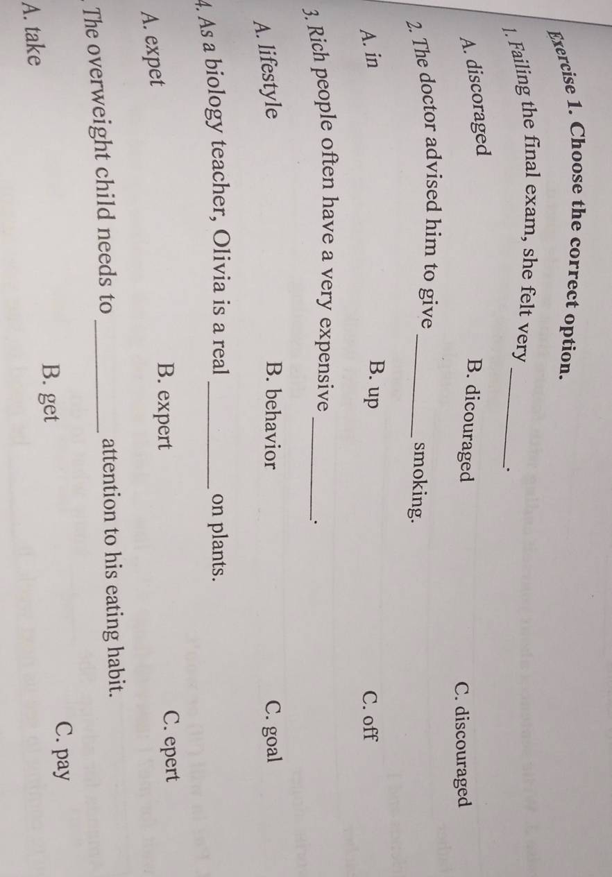 Choose the correct option.
1. Failing the final exam, she felt very_
.
A. discoraged
B. dicouraged
C. discouraged
2. The doctor advised him to give_
smoking.
A. in B. up C. off
3. Rich people often have a very expensive_
``
B. behavior
A. lifestyle C. goal
4. As a biology teacher, Olivia is a real _on plants.
A. expet
B. expert C. epert
The overweight child needs to _attention to his eating habit.
C. pay
A. take
B. get