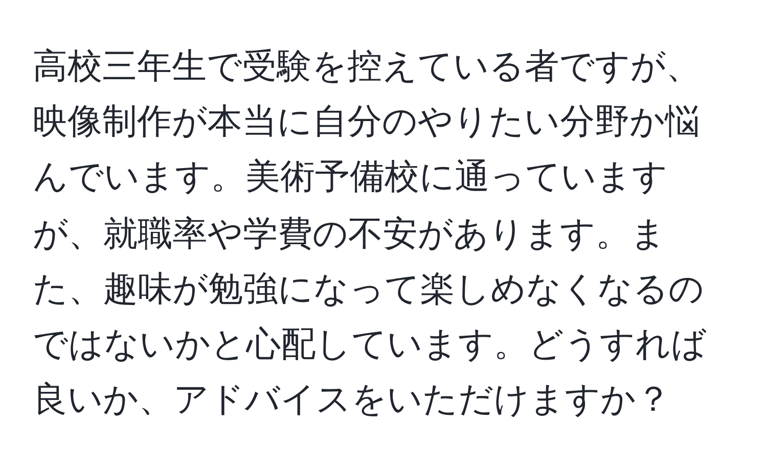 高校三年生で受験を控えている者ですが、映像制作が本当に自分のやりたい分野か悩んでいます。美術予備校に通っていますが、就職率や学費の不安があります。また、趣味が勉強になって楽しめなくなるのではないかと心配しています。どうすれば良いか、アドバイスをいただけますか？