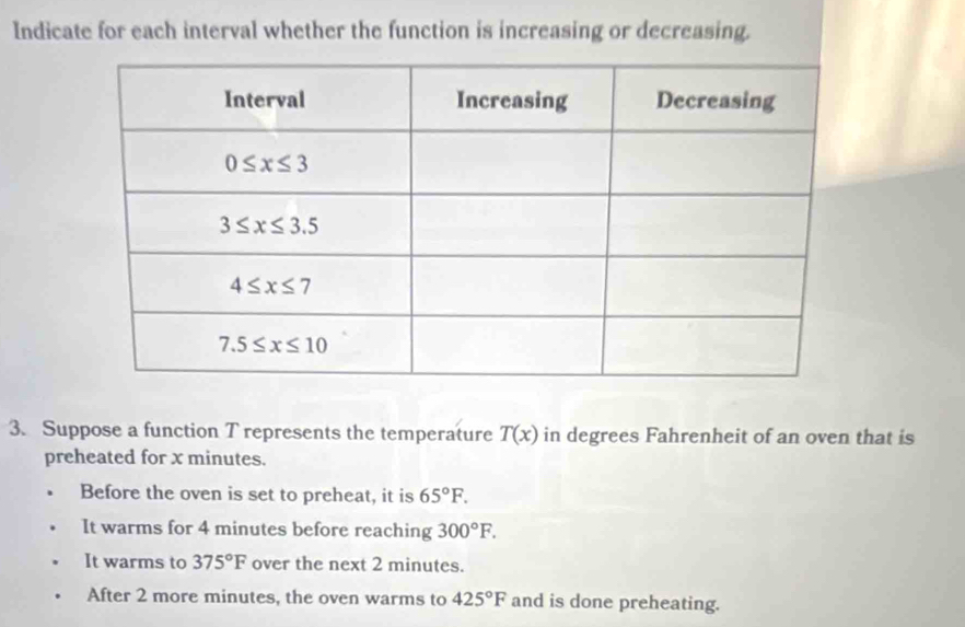 Indicate for each interval whether the function is increasing or decreasing.
3. Suppose a function T represents the temperature T(x) in degrees Fahrenheit of an oven that is
preheated for x minutes.
Before the oven is set to preheat, it is 65°F.
It warms for 4 minutes before reaching 300°F.
It warms to 375°F over the next 2 minutes.
After 2 more minutes, the oven warms to 425°F and is done preheating.