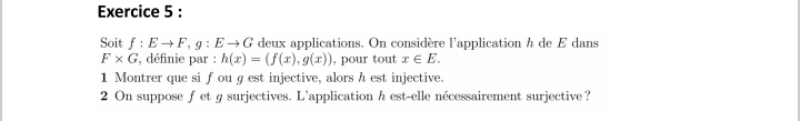 Soit f:Eto F, g:Eto G deux applications. On considère l'application h de E dans
F* G , définie par : h(x)=(f(x),g(x)) , pour tout x∈ E. 
1 Montrer que si f ou g est injective, alors h est injective. 
2 On suppose fet g surjectives. L'application h est-elle nécessairement surjective?