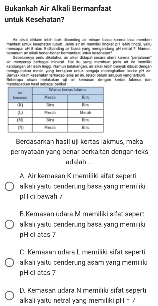 Bukankah Air Alkali Bermanfaat
untuk Kesehatan?
Air alkali diklaim lebih baik dibanding air minum biasa karena bisa memberi
manfaat untuk kesehatan tubuh. Jenis air ini memiliki tingkat pH lebih tinggi, yaitu
mencapai pH 8 atau 9 dibanding air biasa yang mengandung pH netral 7. Namun,
benarkah air alkali benar-benar bermanfaat untuk kesehatan?
Sebelumnya perlu diketahui, air alkali didapat secara alami karena “perjalanan”
air menyerap berbagai mineral. Hal itu yang membuat jenis air ini memiliki
kandungan pH lebih tinggi. Namun belakangan, air alkali lebih banyak dibuat dengan
menggunakan mesin yang bertujuan untuk sengaja meningkatkan kadar pH air.
Banyak klaim kesehatan terhadap jenis air ini, tetapi belum satupun yang terbukti.
Beberapa siswa melakukan uji air kemasan denɡan kertas lakmus dan
mendapatkan hasil sebagai berikut 
Berdasarkan hasil uji kertas lakmus, maka
pernyataan yang benar berkaitan dengan teks
adalah ...
A. Air kemasan K memiliki sifat seperti
alkali yaitu cenderung basa yang memiliki
pH di bawah 7
B.Kemasan udara M memiliki sifat seperti
alkali yaitu cenderung basa yang memiliki
pH di atas 7
C. Kemasan udara L memiliki sifat seperti
alkali yaitu cenderung asam yang memiliki
pH di atas 7
D. Kemasan udara N memiliki sifat seperti
alkali yaitu netral yang memiliki pH=7