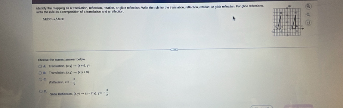 tdentify the mapping as a translation, reflection, rotation, or glide reflection. Write the rule for the translation, reflection, rotation, or glide reflection. For glide reflections,
write the rule as a composition of a translation and a reflection.
△ EDCto △ MNJ
Choose the correct answer below.
A. Translation (x,y)to (x+9,y)
B. Translation. (x,y)to (x,y+9)
c x=- 3/2 
Refection
D. (x,y)to (x-2,y), y=- 3/2 
Glide Refection.