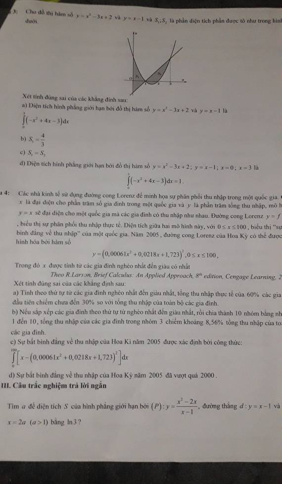 3: Cho đồ thị hàm số y=x^2-3x+2 và y=x-1 yà S_1:S là phần diện tích phần được tô như trong hình
duới
Xét tính đùng sai của các khẳng đính sau:
a) Diện tích hình phẳng giới hạn bởi đồ thị hàm số y=x^2-3x+2 và y=x-1 là
∈tlimits _0^(3(-x^2)+4x-3)dx
b) S_1= 4/3 
c) S_1=S_2
d) Diện tích hình phẳng giới hạn bởi đồ thị hàm số y=x^2-3x+2;y=x-1;x=0;x=3 là
∈tlimits _0^(1(-x^2)+4x-3)dx=1.
a 4: Các nhà kinh tế sử dụng đường cong Lorenz để minh họa sự phân phối thu nhập trong một quốc gia.
x là đại điện cho phần trăm số gia đình trong một quốc gia và y là phần trăm tổng thu nhập, mô h
y=x sẽ đại diện cho một quốc gia mà các gia đình có thu nhập như nhau. Đường cong Lorenz y=f
, biểu thị sự phân phối thu nhập thực tế. Diện tích giữa hai mô hình này, với 0≤ x≤ 100 biểu thị ''sự
bình đẳng về thu nhập'' của một quốc gia. Năm 2005 , đường cong Lorenz của Hoa Kỳ có thể được
hình hóa bởi hàm số
y=(0,00061x^2+0,0218x+1,723)^2,0≤ x≤ 100,
Trong đó x được tính từ các gia đình nghèo nhất đến giàu có nhất
Theo R.Larson, Brief Calculus: An Applied Approach, 8^(th) edition, Cengage Learning, 2
Xét tính đúng sai của các khắng định sau:
a) Tính theo thứ tự tử các gia đinh nghèo nhất đến giàu nhất, tổng thu nhập thực tế của 60% các gia
đầu tiên chiếm chưa đến 30% so với tổng thu nhập của toàn bộ các gia đình.
b) Nếu sắp xếp các gia đình theo thứ tự từ nghèo nhất đến giàu nhất, rồi chia thành 10 nhóm bằng nh
1 đến 10, tổng thu nhập của các gia đình trong nhóm 3 chiếm khoảng 8,56% tổng thu nhập của to
các gia đình.
c) Sự bất binh đẳng về thu nhập của Hoa Kì năm 2005 được xác định bởi công thức:
∈tlimits _0^((100)[x-(0,00061x^2)+0,0218x+1,723)^2]dx
d) Sự bắt bình đẳng về thu nhập của Hoa Kỳ năm 2005 đã vượt quá 2000 .
III. Câu trắc nghiệm trả lời ngắn
Tim # đề diện tích S của hình phẳng giới hạn bởi (P):y= (x^2-2x)/x-1  , đường thắng d:y=x-1 và
x=2a(a>1) bằng ln3?